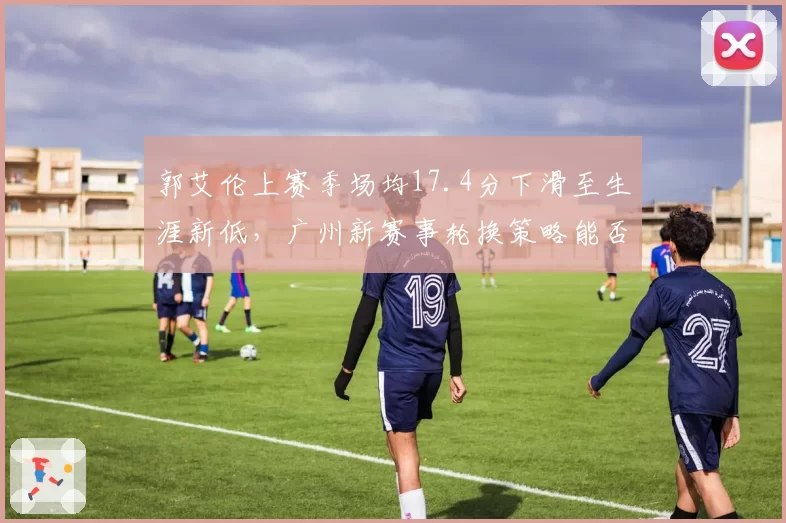 郭艾伦上赛季场均17.4分下滑至生涯新低,广州新赛事轮换策略能否激活全明星后卫__br_