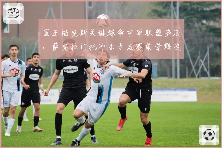 国王福克斯关键球命中率联盟垫底，萨克拉门托冲击季后赛前景黯淡