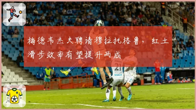 梅德韦杰夫聘请穆拉托格鲁,红土滑步效率有望提升两成