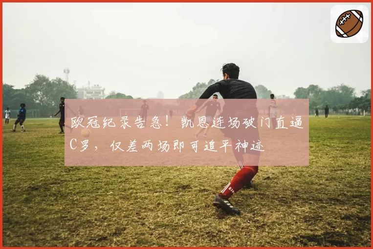 欧冠纪录告急!凯恩连场破门直逼C罗,仅差两场即可追平神迹