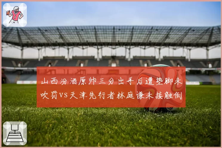 山西汾酒原帅三分出手后遭垫脚未吹罚vs天津先行者林庭谦未接触倒地反获哨,外线保护缺失