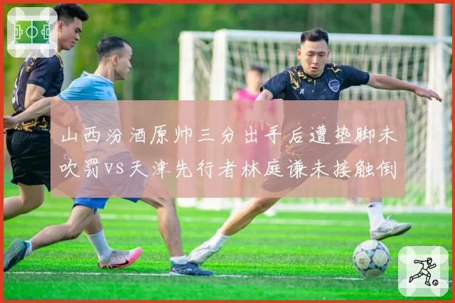 山西汾酒原帅三分出手后遭垫脚未吹罚vs天津先行者林庭谦未接触倒地反获哨，外线保护缺失