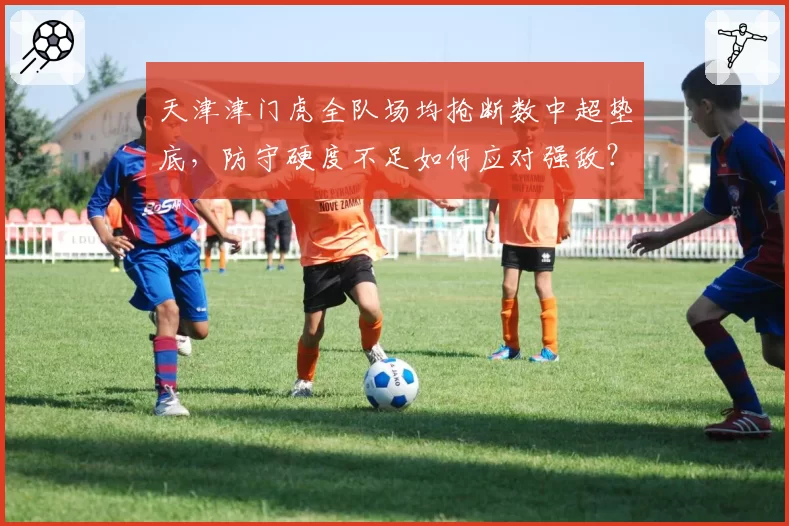 天津津门虎全队场均抢断数中超垫底,防守硬度不足如何应对强敌?