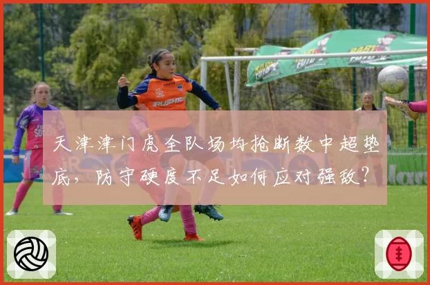 天津津门虎全队场均抢断数中超垫底,防守硬度不足如何应对强敌?