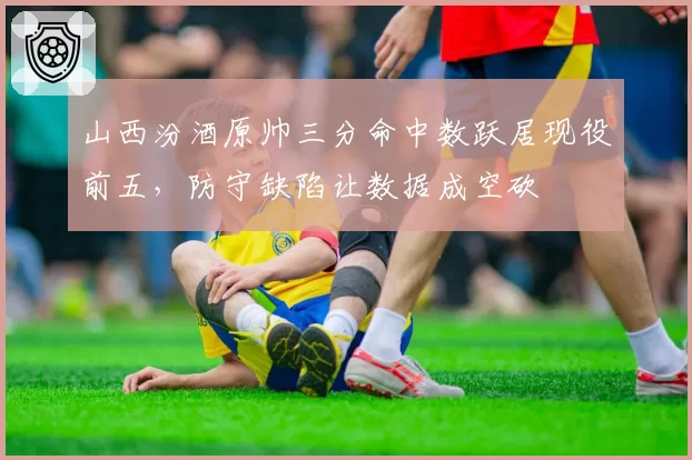 山西汾酒原帅三分命中数跃居现役前五，防守缺陷让数据成空砍