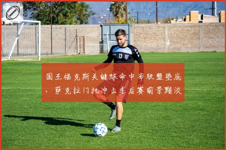 国王福克斯关键球命中率联盟垫底，萨克拉门托冲击季后赛前景黯淡