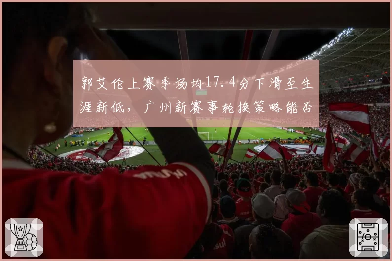 郭艾伦上赛季场均17.4分下滑至生涯新低,广州新赛事轮换策略能否激活全明星后卫__br_