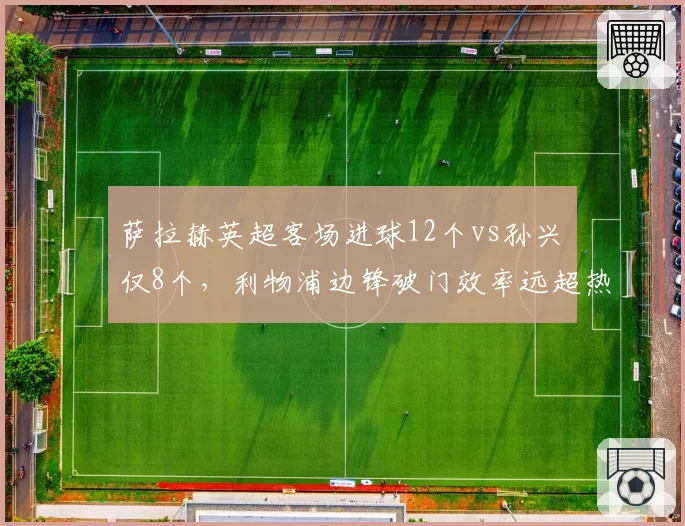 萨拉赫英超客场进球12个vs孙兴慜仅8个，利物浦边锋破门效率远超热刺核心
