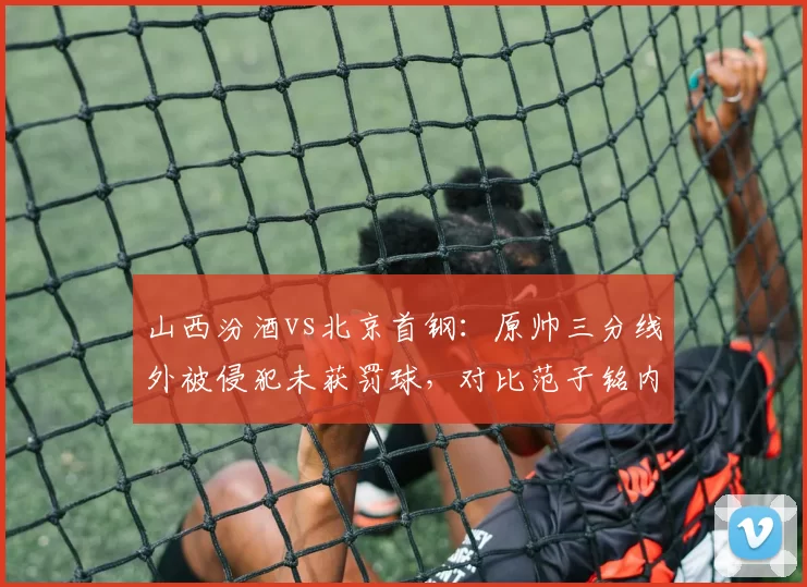 山西汾酒vs北京首钢：原帅三分线外被侵犯未获罚球，对比范子铭内线造犯规待遇迥异