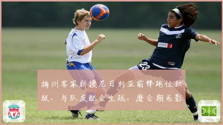 梅州客家新援尼日利亚前锋跑位积极，与队友配合生疏，磨合期或影响战绩。