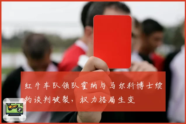 红牛车队领队霍纳与马尔科博士续约谈判破裂,权力格局生变