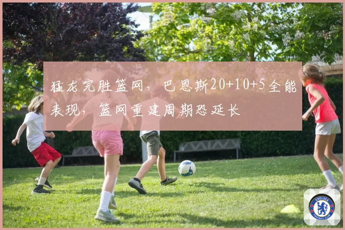 猛龙完胜篮网,巴恩斯20+10+5全能表现,篮网重建周期恐延长