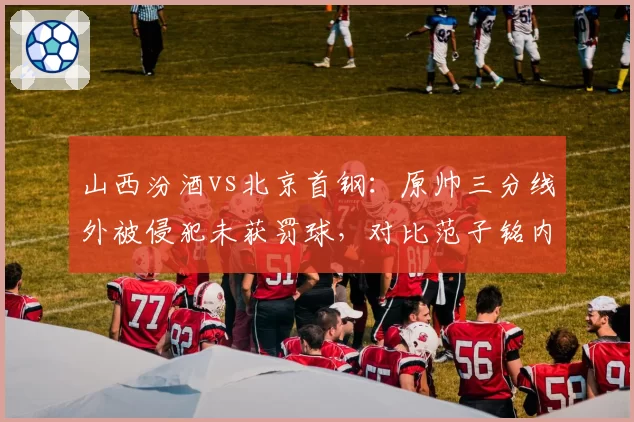 山西汾酒vs北京首钢：原帅三分线外被侵犯未获罚球，对比范子铭内线造犯规待遇迥异
