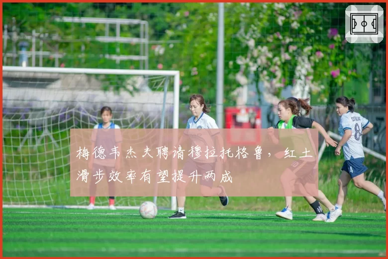 梅德韦杰夫聘请穆拉托格鲁,红土滑步效率有望提升两成