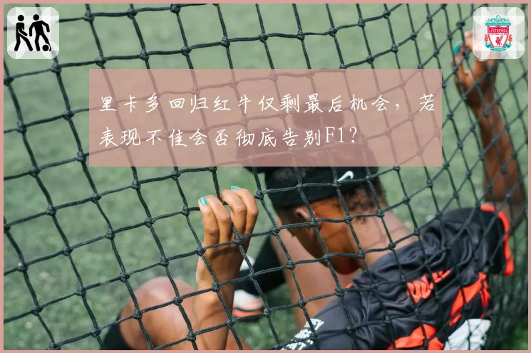 里卡多回归红牛仅剩最后机会,若表现不佳会否彻底告别F1?
