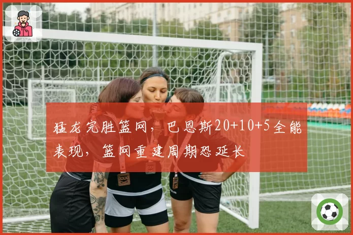猛龙完胜篮网,巴恩斯20+10+5全能表现,篮网重建周期恐延长