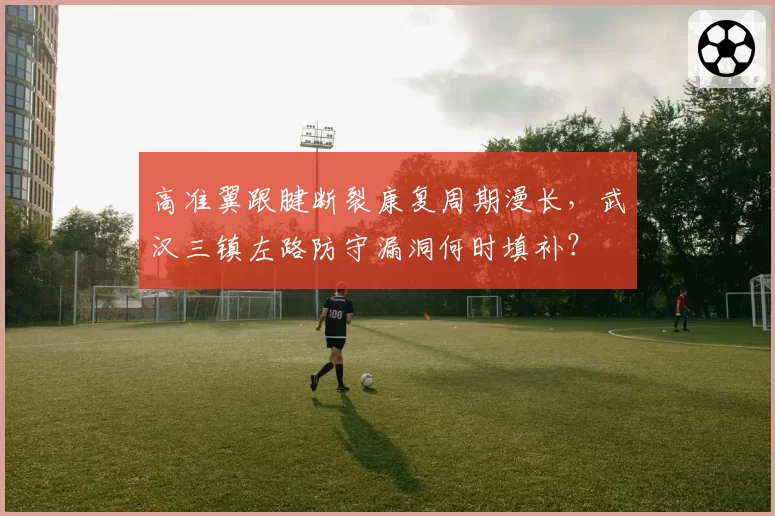 高准翼跟腱断裂康复周期漫长,武汉三镇左路防守漏洞何时填补?