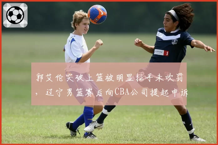 郭艾伦突破上篮被明显拉手未吹罚,辽宁男篮赛后向CBA公司提起申诉