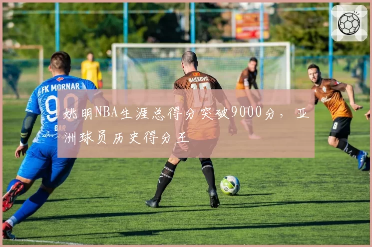姚明NBA生涯总得分突破9000分,亚洲球员历史得分王