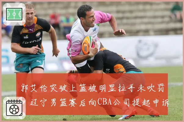郭艾伦突破上篮被明显拉手未吹罚,辽宁男篮赛后向CBA公司提起申诉
