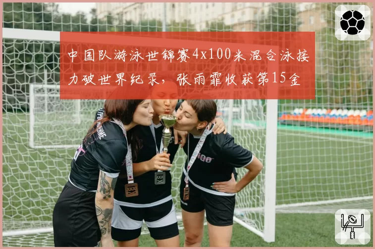 中国队游泳世锦赛4x100米混合泳接力破世界纪录，张雨霏收获第15金