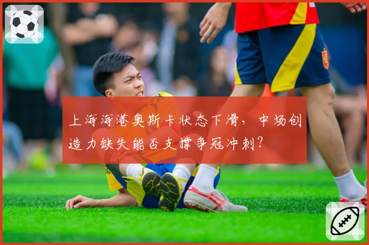 上海海港奥斯卡状态下滑,中场创造力缺失能否支撑争冠冲刺?