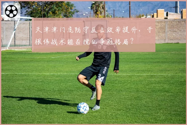 天津津门虎防守反击效率提升,于根伟战术能否搅乱争冠格局?