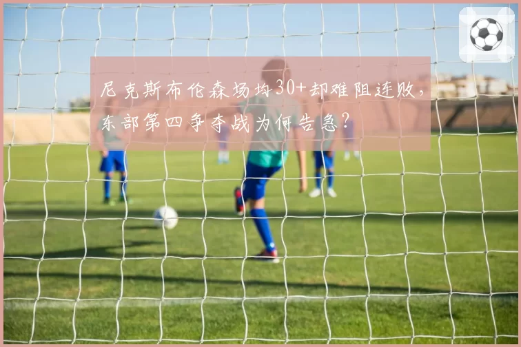 尼克斯布伦森场均30+却难阻连败，东部第四争夺战为何告急？