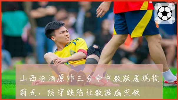 山西汾酒原帅三分命中数跃居现役前五,防守缺陷让数据成空砍