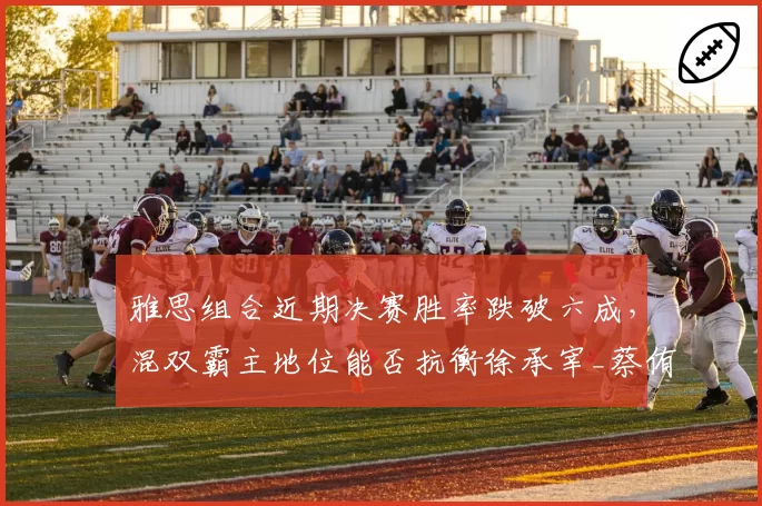 雅思组合近期决赛胜率跌破六成，混双霸主地位能否抗衡徐承宰_蔡侑玎冲击？