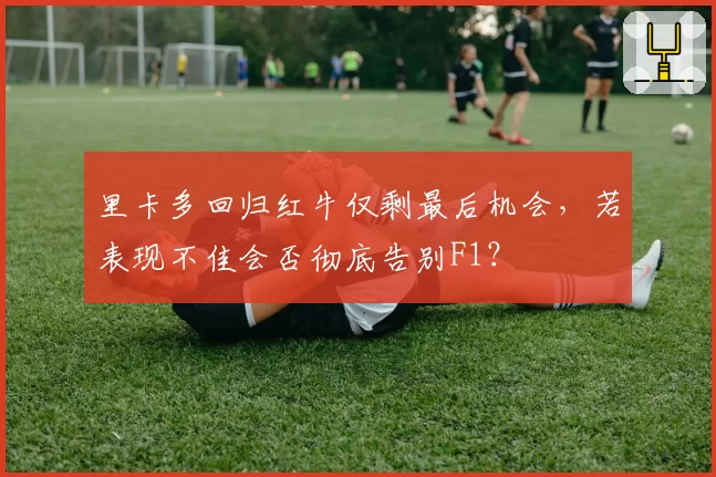 里卡多回归红牛仅剩最后机会，若表现不佳会否彻底告别F1？
