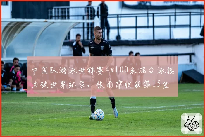 中国队游泳世锦赛4x100米混合泳接力破世界纪录，张雨霏收获第15金