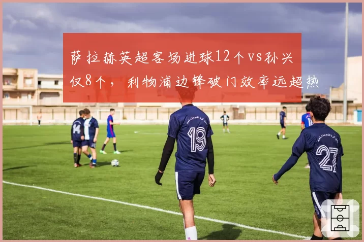 萨拉赫英超客场进球12个vs孙兴慜仅8个，利物浦边锋破门效率远超热刺核心